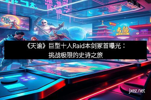 《天谕》巨型十人Raid本剑冢首曝光：挑战极限的史诗之旅