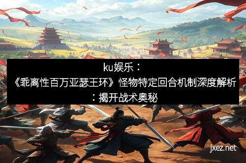 ku娱乐：《乖离性百万亚瑟王环》怪物特定回合机制深度解析：揭开战术奥秘