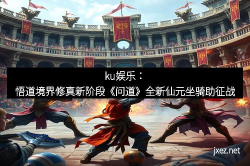 ku娱乐：悟道境界修真新阶段《问道》全新仙元坐骑助征战