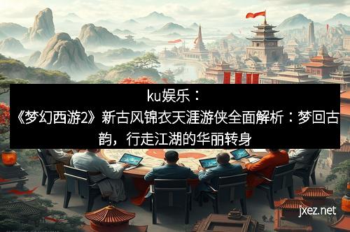 ku娱乐：《梦幻西游2》新古风锦衣天涯游侠全面解析：梦回古韵，行走江湖的华丽转身