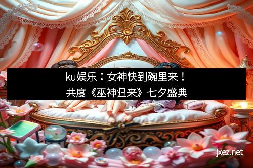 ku娱乐：女神快到碗里来！共度《巫神归来》七夕盛典